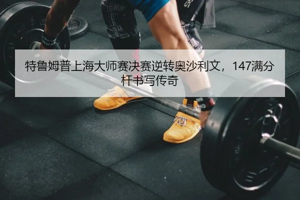 特鲁姆普上海大师赛决赛逆转奥沙利文，147满分杆书写传奇