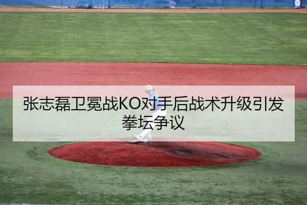 张志磊卫冕战KO对手后战术升级引发拳坛争议